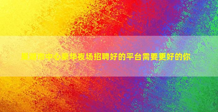 巢湖市中心豪华夜场招聘好的平台需要更好的你